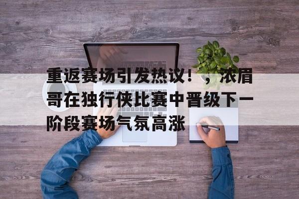 九游平台-重返赛场引发热议！，浓眉哥在独行侠比赛中晋级下一阶段赛场气氛高涨的简单介绍