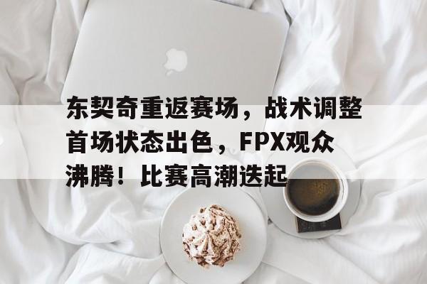 九游app官网版-关于东契奇重返赛场，战术调整首场状态出色，FPX观众沸腾！比赛高潮迭起的信息
