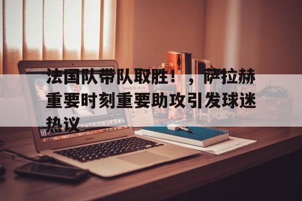 九游游戏盒-法国队带队取胜！，萨拉赫重要时刻重要助攻引发球迷热议的简单介绍