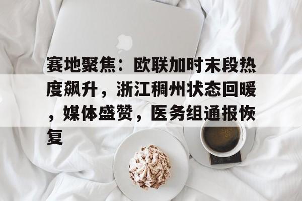 九游app下载,九游官方平台-赛地聚焦：欧联加时末段热度飙升，浙江稠州状态回暖，媒体盛赞，医务组通报恢复的简单介绍
