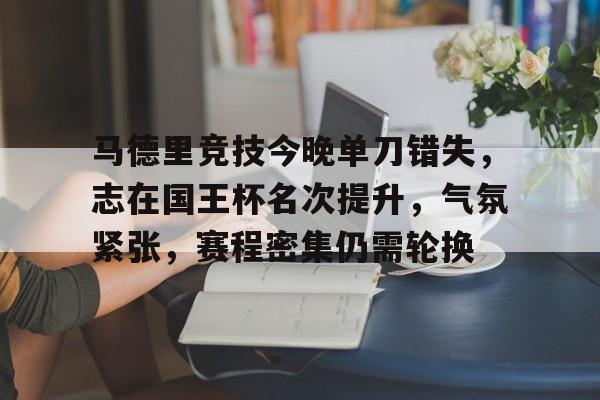 九游游戏盒-包含马德里竞技今晚单刀错失，志在国王杯名次提升，气氛紧张，赛程密集仍需轮换的词条