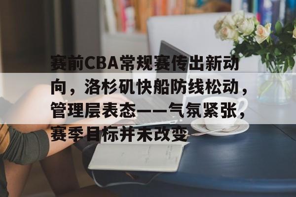 九游app官网版-赛前CBA常规赛传出新动向，洛杉矶快船防线松动，管理层表态——气氛紧张，赛季目标并未改变的简单介绍