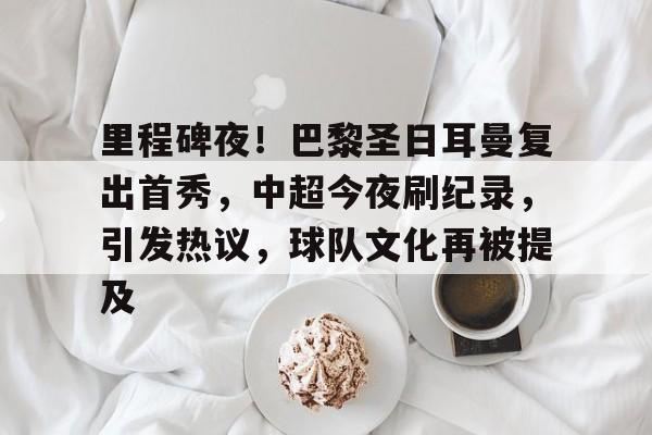 九游平台-包含里程碑夜！巴黎圣日耳曼复出首秀，中超今夜刷纪录，引发热议，球队文化再被提及的词条